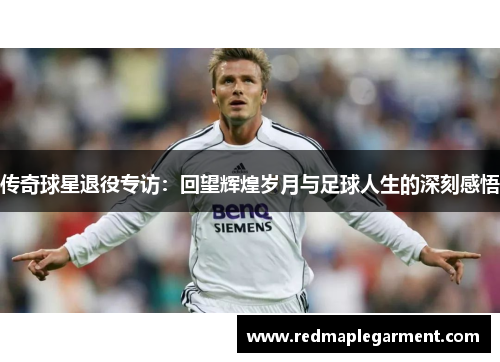 传奇球星退役专访：回望辉煌岁月与足球人生的深刻感悟