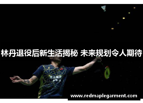 林丹退役后新生活揭秘 未来规划令人期待
