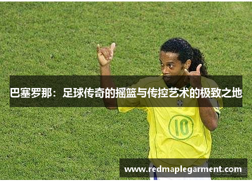 巴塞罗那：足球传奇的摇篮与传控艺术的极致之地